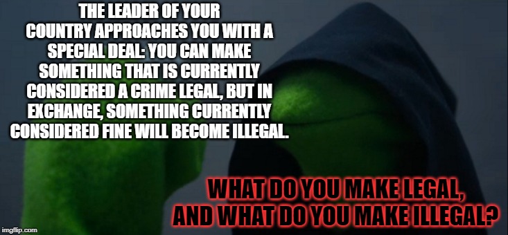 the future of the law is in your hands | THE LEADER OF YOUR COUNTRY APPROACHES YOU WITH A SPECIAL DEAL: YOU CAN MAKE SOMETHING THAT IS CURRENTLY CONSIDERED A CRIME LEGAL, BUT IN EXCHANGE, SOMETHING CURRENTLY CONSIDERED FINE WILL BECOME ILLEGAL. WHAT DO YOU MAKE LEGAL, AND WHAT DO YOU MAKE ILLEGAL? | image tagged in memes,evil kermit | made w/ Imgflip meme maker