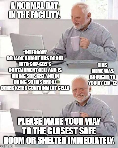 Hide the Pain Harold Meme | A NORMAL DAY IN THE FACILITY. *INTERCOM* DR.JACK.BRIGHT HAS BROKE INTO SCP-682'S CONTAINMENT CELL AND IS RIDING SCP-682 AND IN DOING SO HAS BROKE OTHER KETER CONTAINMENT CELLS; THIS MEME WAS BROUGHT TO YOU BY ETA-12; PLEASE MAKE YOUR WAY TO THE CLOSEST SAFE ROOM OR SHELTER IMMEDIATELY. | image tagged in memes,hide the pain harold | made w/ Imgflip meme maker