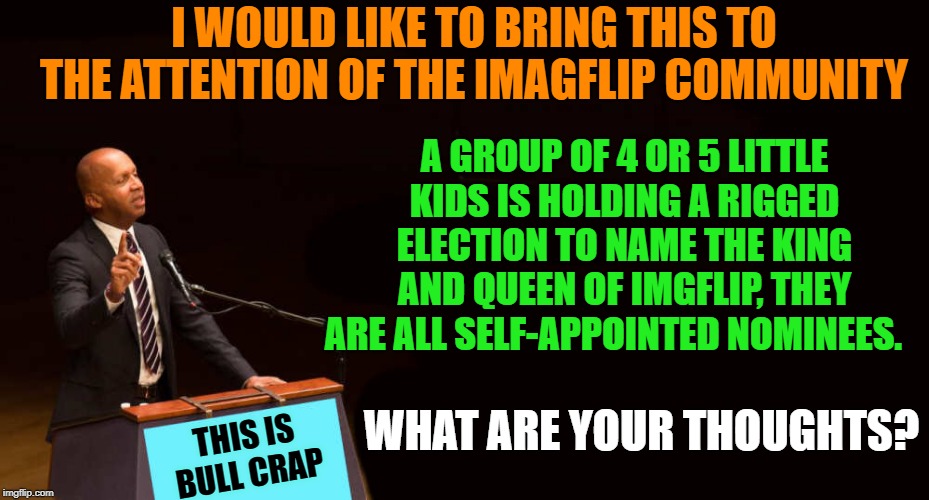 rigged election | I WOULD LIKE TO BRING THIS TO THE ATTENTION OF THE IMAGFLIP COMMUNITY; A GROUP OF 4 OR 5 LITTLE KIDS IS HOLDING A RIGGED ELECTION TO NAME THE KING AND QUEEN OF IMGFLIP, THEY ARE ALL SELF-APPOINTED NOMINEES. WHAT ARE YOUR THOUGHTS? THIS IS BULL CRAP | image tagged in speaker,little kids,rigged election,hilarious | made w/ Imgflip meme maker