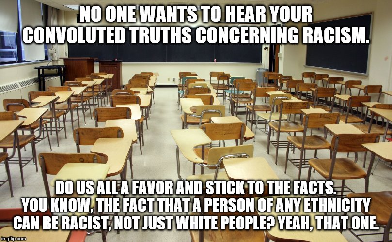 Empty classroom | NO ONE WANTS TO HEAR YOUR CONVOLUTED TRUTHS CONCERNING RACISM. DO US ALL A FAVOR AND STICK TO THE FACTS. YOU KNOW, THE FACT THAT A PERSON OF ANY ETHNICITY CAN BE RACIST, NOT JUST WHITE PEOPLE? YEAH, THAT ONE. | image tagged in empty classroom | made w/ Imgflip meme maker