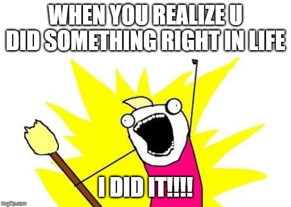 X All The Y | WHEN YOU REALIZE U DID SOMETHING RIGHT IN LIFE; I DID IT!!!! | image tagged in memes,x all the y | made w/ Imgflip meme maker