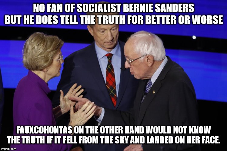 yep | NO FAN OF SOCIALIST BERNIE SANDERS BUT HE DOES TELL THE TRUTH FOR BETTER OR WORSE; FAUXCOHONTAS ON THE OTHER HAND WOULD NOT KNOW THE TRUTH IF IT FELL FROM THE SKY AND LANDED ON HER FACE. | image tagged in bernie sanders,elizabeth warren,2020 elections,democrat party | made w/ Imgflip meme maker