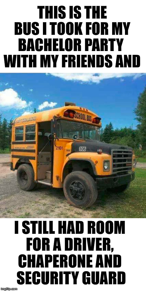 Not saying that I don't have any friends but ..... |  THIS IS THE BUS I TOOK FOR MY BACHELOR PARTY 
WITH MY FRIENDS AND; I STILL HAD ROOM 
FOR A DRIVER, 
CHAPERONE AND 
SECURITY GUARD | image tagged in bachelor,party,bus,short bus | made w/ Imgflip meme maker