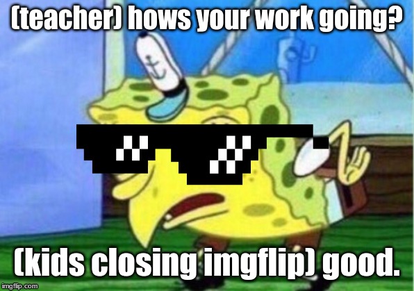 Mocking Spongebob Meme | (teacher) hows your work going? (kids closing imgflip) good. | image tagged in memes,mocking spongebob | made w/ Imgflip meme maker