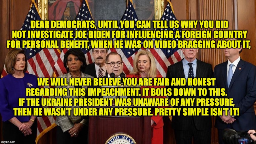 House Democrats | DEAR DEMOCRATS, UNTIL YOU CAN TELL US WHY YOU DID NOT INVESTIGATE JOE BIDEN FOR INFLUENCING A FOREIGN COUNTRY FOR PERSONAL BENEFIT, WHEN HE WAS ON VIDEO BRAGGING ABOUT IT, WE WILL NEVER BELIEVE YOU ARE FAIR AND HONEST REGARDING THIS IMPEACHMENT. IT BOILS DOWN TO THIS. IF THE UKRAINE PRESIDENT WAS UNAWARE OF ANY PRESSURE, THEN HE WASN’T UNDER ANY PRESSURE. PRETTY SIMPLE ISN’T IT! | image tagged in house democrats | made w/ Imgflip meme maker