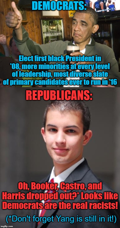 The real racists? | DEMOCRATS:; Elect first black President in '08, more minorities at every level of leadership, most diverse slate of primary candidates ever to run in '16; REPUBLICANS:; Oh, Booker, Castro, and Harris dropped out?* Looks like Democrats are the real racists! (*Don't forget Yang is still in it!) | image tagged in barack obama,racists,democrats,cory booker,kamala harris,yang | made w/ Imgflip meme maker