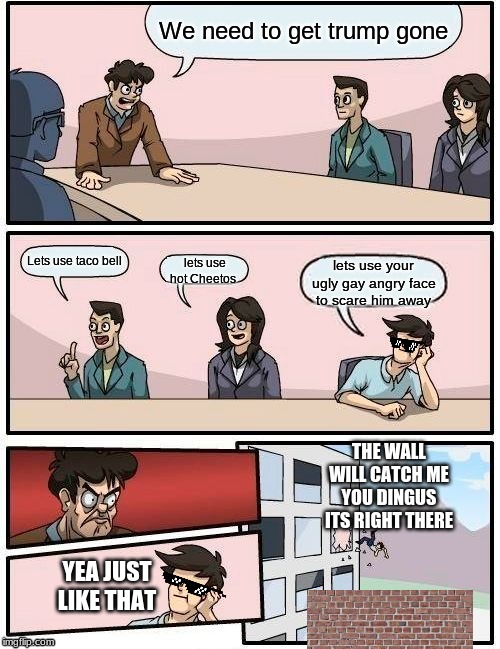Trump be gone on a wall | We need to get trump gone; Lets use taco bell; lets use hot Cheetos; lets use your ugly gay angry face to scare him away; THE WALL WILL CATCH ME YOU DINGUS ITS RIGHT THERE; YEA JUST LIKE THAT | image tagged in memes,boardroom meeting suggestion | made w/ Imgflip meme maker