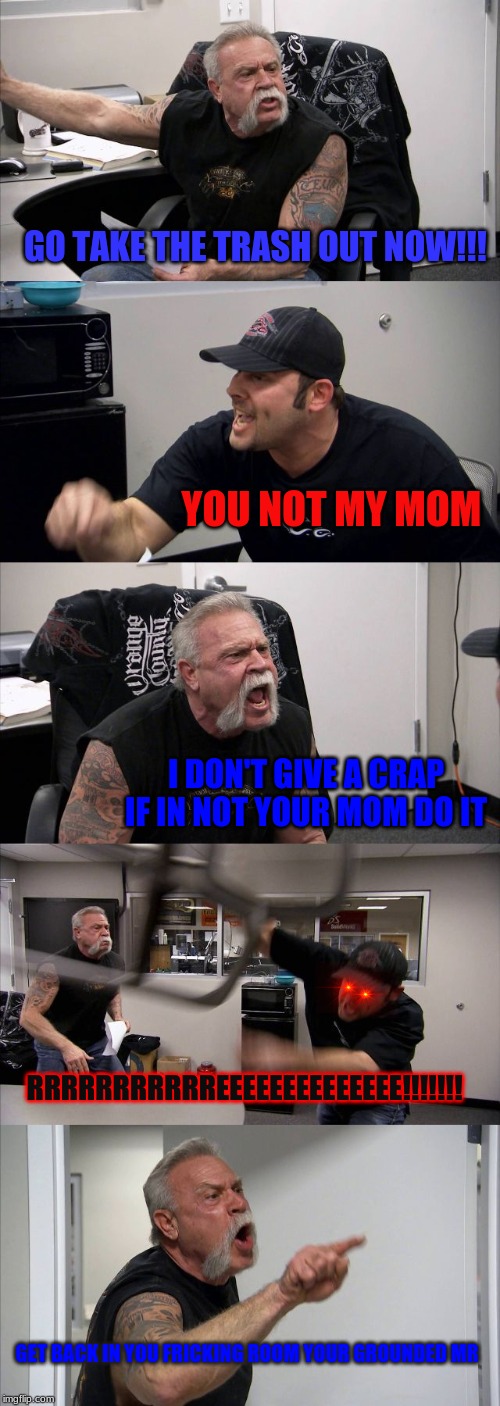 American Chopper Argument Meme | GO TAKE THE TRASH OUT NOW!!! YOU NOT MY MOM; I DON'T GIVE A CRAP IF IN NOT YOUR MOM DO IT; RRRRRRRRRRREEEEEEEEEEEEEE!!!!!!! GET BACK IN YOU FRICKING ROOM YOUR GROUNDED MR | image tagged in memes,american chopper argument | made w/ Imgflip meme maker