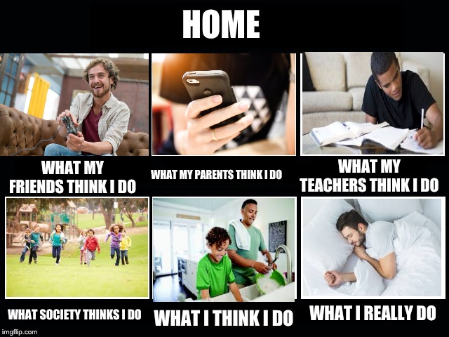 What my friends think I do | HOME; WHAT MY TEACHERS THINK I DO; WHAT MY FRIENDS THINK I DO; WHAT MY PARENTS THINK I DO; WHAT SOCIETY THINKS I DO; WHAT I REALLY DO; WHAT I THINK I DO | image tagged in what my friends think i do | made w/ Imgflip meme maker