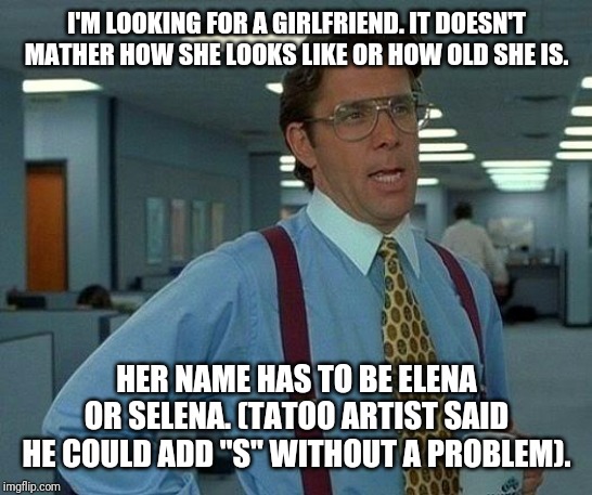 That Would Be Great Meme | I'M LOOKING FOR A GIRLFRIEND. IT DOESN'T MATHER HOW SHE LOOKS LIKE OR HOW OLD SHE IS. HER NAME HAS TO BE ELENA OR SELENA. (TATOO ARTIST SAID HE COULD ADD "S" WITHOUT A PROBLEM). | image tagged in memes,that would be great | made w/ Imgflip meme maker