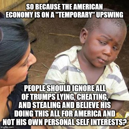 Third World Skeptical Kid Meme | SO BECAUSE THE AMERICAN ECONOMY IS ON A "TEMPORARY" UPSWING; PEOPLE SHOULD IGNORE ALL OF TRUMPS LYING, CHEATING, AND STEALING AND BELIEVE HIS DOING THIS ALL FOR AMERICA AND NOT HIS OWN PERSONAL SELF INTERESTS? | image tagged in memes,third world skeptical kid | made w/ Imgflip meme maker