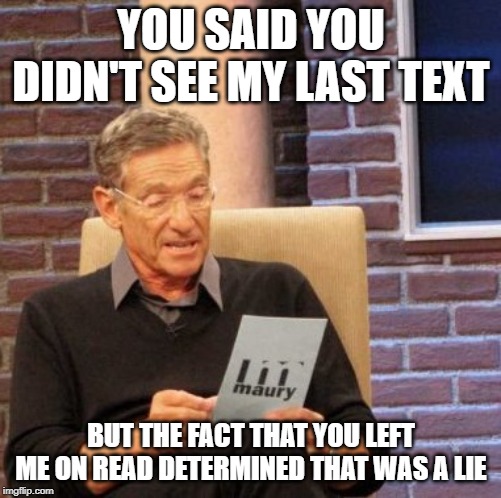 Maury Lie Detector | YOU SAID YOU DIDN'T SEE MY LAST TEXT; BUT THE FACT THAT YOU LEFT ME ON READ DETERMINED THAT WAS A LIE | image tagged in memes,maury lie detector | made w/ Imgflip meme maker