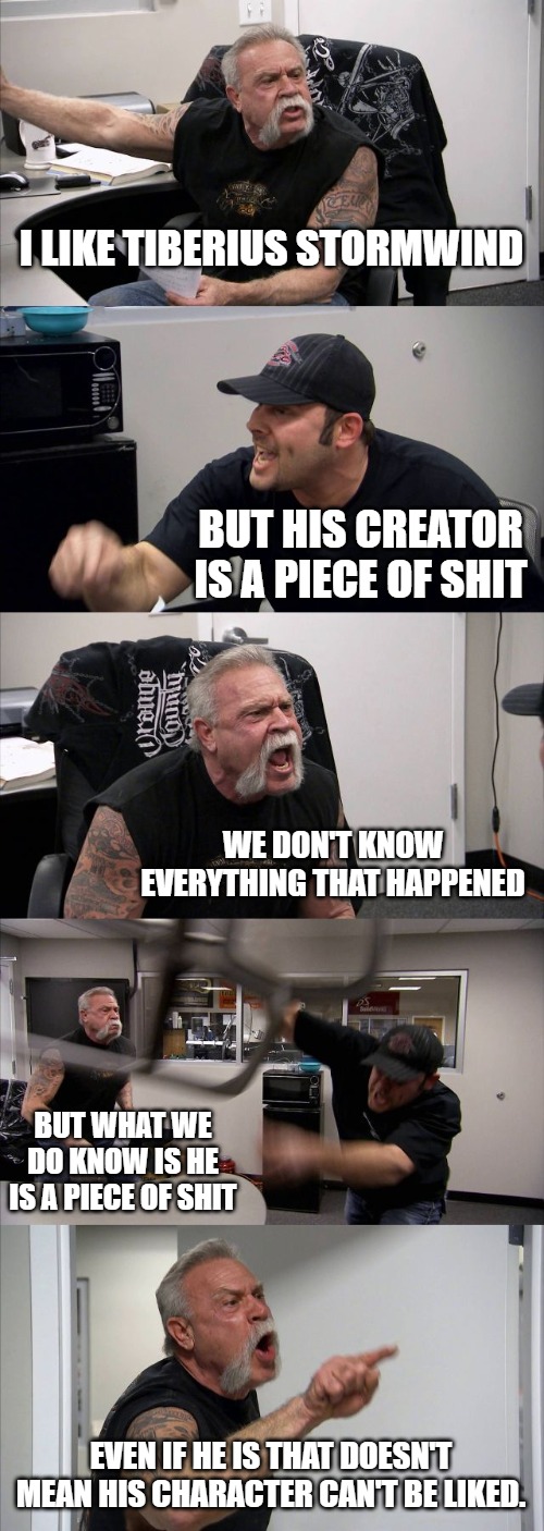 American Chopper Argument Meme | I LIKE TIBERIUS STORMWIND; BUT HIS CREATOR IS A PIECE OF SHIT; WE DON'T KNOW EVERYTHING THAT HAPPENED; BUT WHAT WE DO KNOW IS HE IS A PIECE OF SHIT; EVEN IF HE IS THAT DOESN'T MEAN HIS CHARACTER CAN'T BE LIKED. | image tagged in memes,american chopper argument | made w/ Imgflip meme maker
