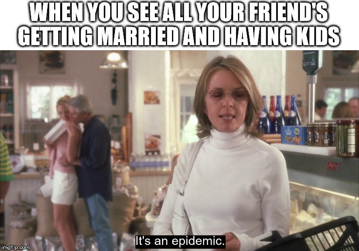 epidemic | WHEN YOU SEE ALL YOUR FRIEND'S GETTING MARRIED AND HAVING KIDS | image tagged in epidemic | made w/ Imgflip meme maker