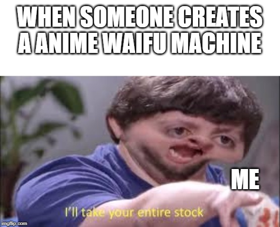 I'll take your entire stock!!! | WHEN SOMEONE CREATES A ANIME WAIFU MACHINE; ME | image tagged in memes | made w/ Imgflip meme maker