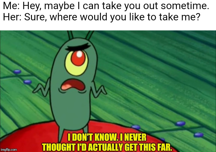 Plankton didn't think he'd get this far |  Me: Hey, maybe I can take you out sometime. 
Her: Sure, where would you like to take me? I DON'T KNOW. I NEVER THOUGHT I'D ACTUALLY GET THIS FAR. | image tagged in plankton didn't think he'd get this far | made w/ Imgflip meme maker