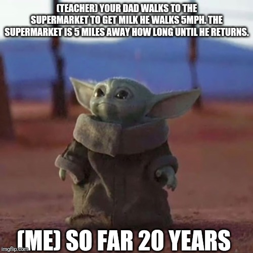 Baby Yoda | (TEACHER) YOUR DAD WALKS TO THE SUPERMARKET TO GET MILK HE WALKS 5MPH. THE SUPERMARKET IS 5 MILES AWAY HOW LONG UNTIL HE RETURNS. (ME) SO FAR 20 YEARS | image tagged in baby yoda | made w/ Imgflip meme maker