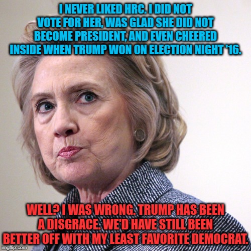 HRC was a known, and compromised, quantity. Trump's presidency held promise, or so I thought. Well? I was wrong. | I NEVER LIKED HRC. I DID NOT VOTE FOR HER, WAS GLAD SHE DID NOT BECOME PRESIDENT, AND EVEN CHEERED INSIDE WHEN TRUMP WON ON ELECTION NIGHT '16. WELL? I WAS WRONG. TRUMP HAS BEEN A DISGRACE. WE'D HAVE STILL BEEN BETTER OFF WITH MY LEAST FAVORITE DEMOCRAT. | image tagged in hillary clinton pissed,hrc,hillary clinton,hillary clinton 2016,donald trump,election 2016 | made w/ Imgflip meme maker