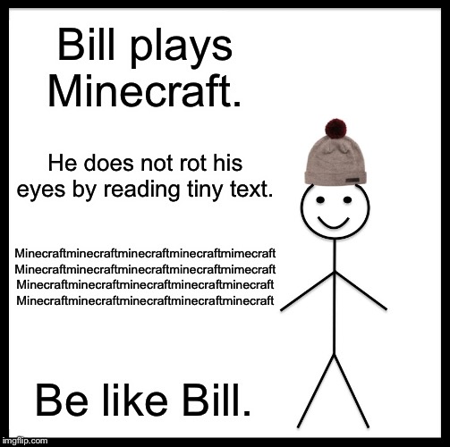 Be Like Bill Meme | Bill plays Minecraft. He does not rot his eyes by reading tiny text. Minecraftminecraftminecraftminecraftmimecraft
Minecraftminecraftminecraftminecraftmimecraft
Minecraftminecraftminecraftminecraftminecraft
Minecraftminecraftminecraftminecraftminecraft; Be like Bill. | image tagged in memes,be like bill | made w/ Imgflip meme maker