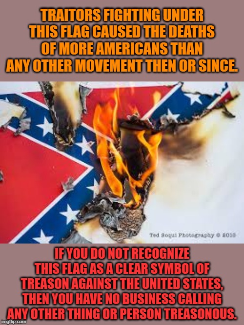 99 times out of 100, the use of the word "traitor" is pure hyperbole. But the Confederacy were traitors, full stop. | TRAITORS FIGHTING UNDER THIS FLAG CAUSED THE DEATHS OF MORE AMERICANS THAN ANY OTHER MOVEMENT THEN OR SINCE. IF YOU DO NOT RECOGNIZE THIS FLAG AS A CLEAR SYMBOL OF TREASON AGAINST THE UNITED STATES, THEN YOU HAVE NO BUSINESS CALLING ANY OTHER THING OR PERSON TREASONOUS. | image tagged in confederate flag burning,traitor,traitors,confederacy,civil war,confederate | made w/ Imgflip meme maker