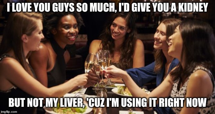 women drinking | I LOVE YOU GUYS SO MUCH, I'D GIVE YOU A KIDNEY; BUT NOT MY LIVER, 'CUZ I'M USING IT RIGHT NOW | image tagged in women drinking | made w/ Imgflip meme maker