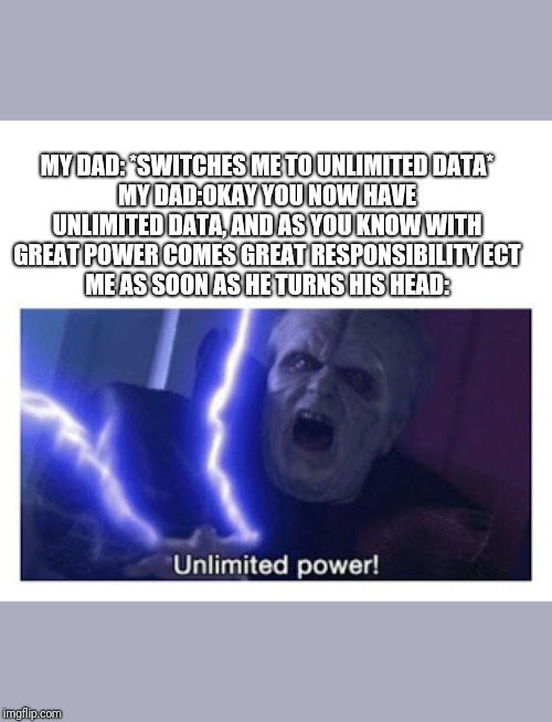 unlimited power | MY DAD: *SWITCHES ME TO UNLIMITED DATA*
MY DAD:OKAY YOU NOW HAVE UNLIMITED DATA, AND AS YOU KNOW WITH GREAT POWER COMES GREAT RESPONSIBILITY ECT
ME AS SOON AS HE TURNS HIS HEAD: | image tagged in unlimited power | made w/ Imgflip meme maker