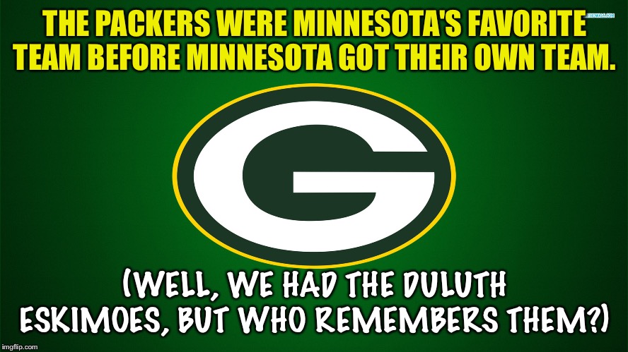 Ancient NFL history | THE PACKERS WERE MINNESOTA'S FAVORITE TEAM BEFORE MINNESOTA GOT THEIR OWN TEAM. (WELL, WE HAD THE DULUTH ESKIMOES, BUT WHO REMEMBERS THEM?) | image tagged in green bay packers | made w/ Imgflip meme maker