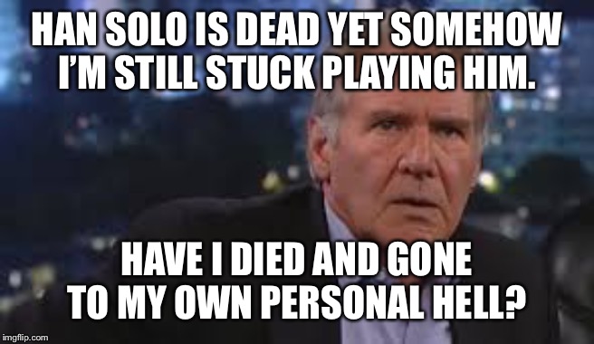 Harrison Ford Appalled | HAN SOLO IS DEAD YET SOMEHOW I’M STILL STUCK PLAYING HIM. HAVE I DIED AND GONE TO MY OWN PERSONAL HELL? | image tagged in harrison ford appalled | made w/ Imgflip meme maker