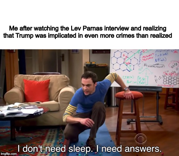 I Don't Need Sleep. I Need Answers | Me after watching the Lev Parnas interview and realizing that Trump was implicated in even more crimes than realized | image tagged in i don't need sleep i need answers | made w/ Imgflip meme maker