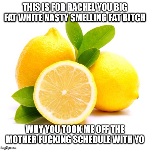 when lif gives you lemons | THIS IS FOR RACHEL YOU BIG FAT WHITE NASTY SMELLING FAT BITCH; WHY YOU TOOK ME OFF THE MOTHER FUCKING SCHEDULE WITH YO | image tagged in when lif gives you lemons | made w/ Imgflip meme maker