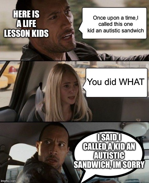 The Rock Driving Meme | HERE IS A LIFE LESSON KIDS; Once upon a time,I called this one kid an autistic sandwich; You did WHAT; I SAID I CALLED A KID AN AUTISTIC SANDWICH, IM SORRY | image tagged in memes,the rock driving | made w/ Imgflip meme maker