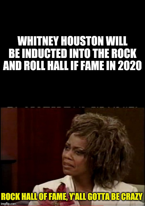 Shameful | WHITNEY HOUSTON WILL BE INDUCTED INTO THE ROCK AND ROLL HALL IF FAME IN 2020; ROCK HALL OF FAME, Y'ALL GOTTA BE CRAZY | image tagged in blank black,whitney houston mad tv,rock and roll,whitney houston | made w/ Imgflip meme maker