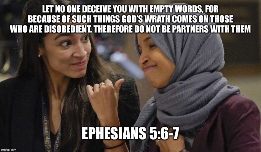 Alexandria Ocasio Cortez | LET NO ONE DECEIVE YOU WITH EMPTY WORDS, FOR BECAUSE OF SUCH THINGS GOD’S WRATH COMES ON THOSE WHO ARE DISOBEDIENT. THEREFORE DO NOT BE PARTNERS WITH THEM; EPHESIANS 5:6-7 | image tagged in alexandria ocasio cortez | made w/ Imgflip meme maker
