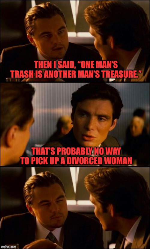 Di Caprio Inception | THEN I SAID, “ONE MAN’S TRASH IS ANOTHER MAN’S TREASURE.”; THAT’S PROBABLY NO WAY TO PICK UP A DIVORCED WOMAN | image tagged in di caprio inception | made w/ Imgflip meme maker