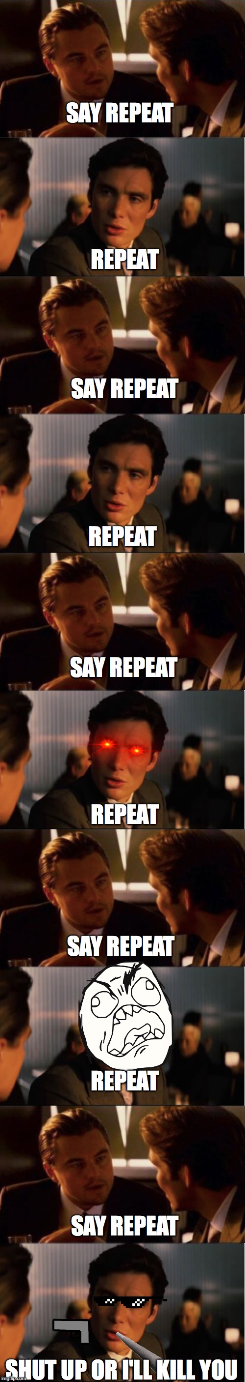 SAY REPEAT; REPEAT; SAY REPEAT; REPEAT; SAY REPEAT; REPEAT; SAY REPEAT; REPEAT; SAY REPEAT; SHUT UP OR I'LL KILL YOU | image tagged in inception | made w/ Imgflip meme maker