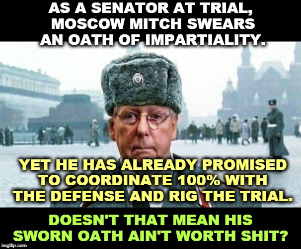 If you're looking for integrity, the Republican Party is thoroughly bankrupt. Which is Trump's natural condition. | AS A SENATOR AT TRIAL, 
MOSCOW MITCH SWEARS AN OATH OF IMPARTIALITY. YET HE HAS ALREADY PROMISED TO COORDINATE 100% WITH THE DEFENSE AND RIG THE TRIAL. DOESN'T THAT MEAN HIS SWORN OATH AIN'T WORTH SHIT? | image tagged in moscow mitch,impeachment,trial,rigged,republican,gop | made w/ Imgflip meme maker