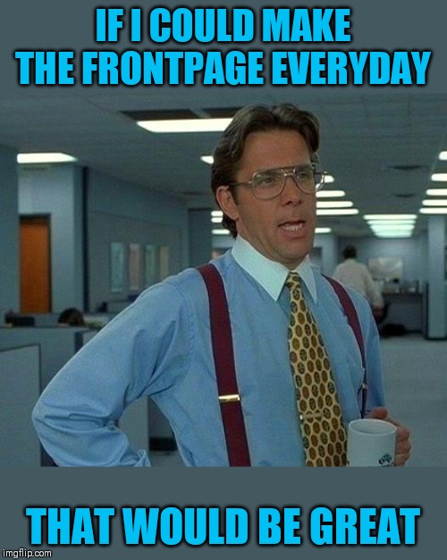 That Would Be Great Meme | IF I COULD MAKE THE FRONTPAGE EVERYDAY THAT WOULD BE GREAT | image tagged in memes,that would be great | made w/ Imgflip meme maker