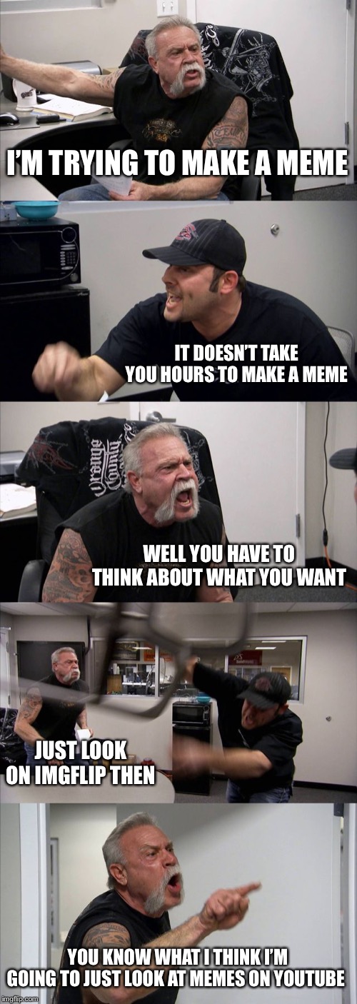 American Chopper Argument | I’M TRYING TO MAKE A MEME; IT DOESN’T TAKE YOU HOURS TO MAKE A MEME; WELL YOU HAVE TO THINK ABOUT WHAT YOU WANT; JUST LOOK ON IMGFLIP THEN; YOU KNOW WHAT I THINK I’M GOING TO JUST LOOK AT MEMES ON YOUTUBE | image tagged in memes,american chopper argument | made w/ Imgflip meme maker