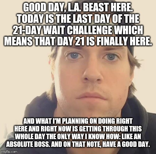 The L.A. Beast | GOOD DAY, L.A. BEAST HERE. TODAY IS THE LAST DAY OF THE 21-DAY WAIT CHALLENGE WHICH MEANS THAT DAY 21 IS FINALLY HERE. AND WHAT I'M PLANNING ON DOING RIGHT HERE AND RIGHT NOW IS GETTING THROUGH THIS WHOLE DAY THE ONLY WAY I KNOW HOW: LIKE AN ABSOLUTE BOSS. AND ON THAT NOTE, HAVE A GOOD DAY. | image tagged in the la beast,memes,funny memes | made w/ Imgflip meme maker
