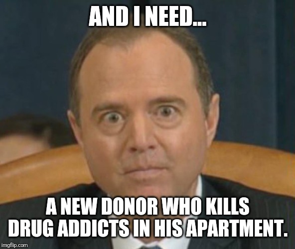 Crazy Adam Schiff | AND I NEED... A NEW DONOR WHO KILLS DRUG ADDICTS IN HIS APARTMENT. | image tagged in crazy adam schiff | made w/ Imgflip meme maker