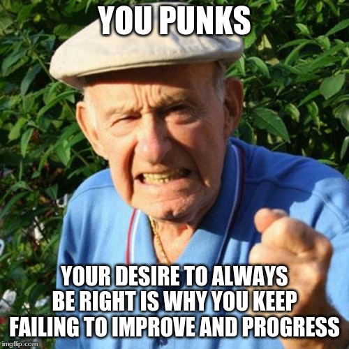 You turned failure into a lifestyle |  YOU PUNKS; YOUR DESIRE TO ALWAYS BE RIGHT IS WHY YOU KEEP FAILING TO IMPROVE AND PROGRESS | image tagged in angry old man,you turned failure into a lifestyle,millennials,you punks,what is wrong with kids today,respect your elders | made w/ Imgflip meme maker