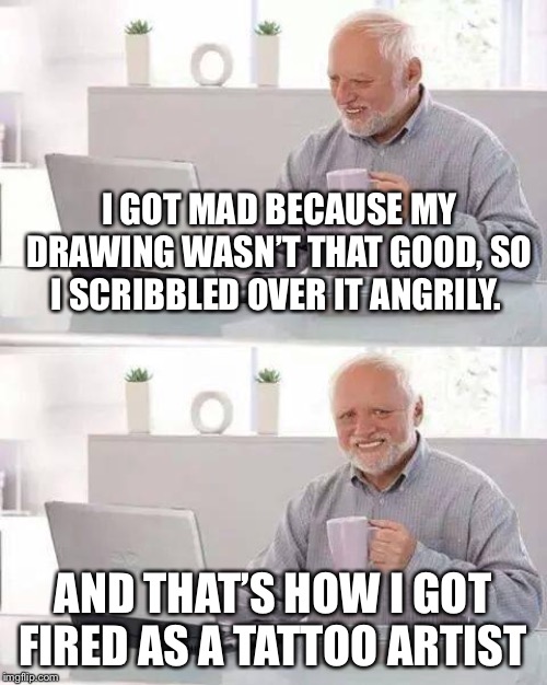 Hide the Pain Harold |  I GOT MAD BECAUSE MY DRAWING WASN’T THAT GOOD, SO I SCRIBBLED OVER IT ANGRILY. AND THAT’S HOW I GOT FIRED AS A TATTOO ARTIST | image tagged in memes,hide the pain harold | made w/ Imgflip meme maker