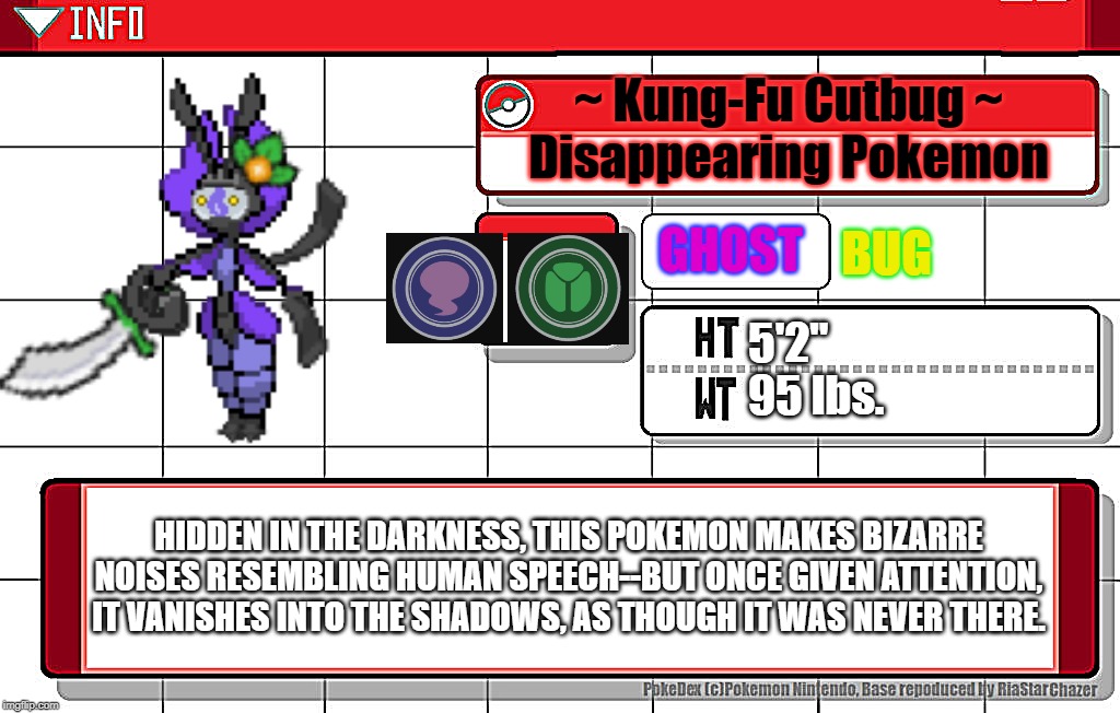 KUNG-FU CUTBUG: Pokedex Entry | ~ Kung-Fu Cutbug ~
Disappearing Pokemon; BUG; GHOST; 5'2"
95 lbs. HIDDEN IN THE DARKNESS, THIS POKEMON MAKES BIZARRE NOISES RESEMBLING HUMAN SPEECH--BUT ONCE GIVEN ATTENTION, IT VANISHES INTO THE SHADOWS, AS THOUGH IT WAS NEVER THERE. | image tagged in imgflip username pokedex,memes | made w/ Imgflip meme maker