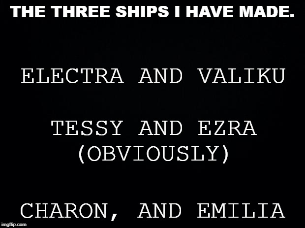 I almost didn't wanna do this | THE THREE SHIPS I HAVE MADE. ELECTRA AND VALIKU; TESSY AND EZRA
(OBVIOUSLY); CHARON, AND EMILIA | image tagged in black background | made w/ Imgflip meme maker