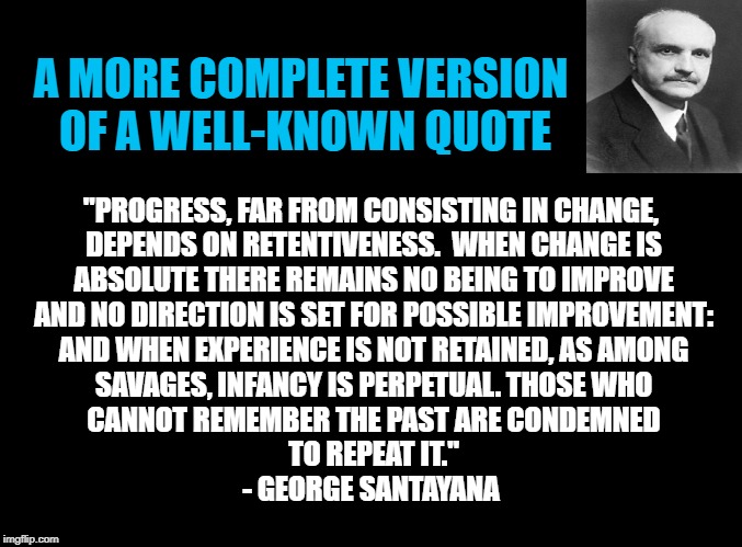 THOSE WHO CANNOT REMEMBER THE PAST | A MORE COMPLETE VERSION
 OF A WELL-KNOWN QUOTE; "PROGRESS, FAR FROM CONSISTING IN CHANGE,
 DEPENDS ON RETENTIVENESS.  WHEN CHANGE IS
 ABSOLUTE THERE REMAINS NO BEING TO IMPROVE

 AND NO DIRECTION IS SET FOR POSSIBLE IMPROVEMENT:
 AND WHEN EXPERIENCE IS NOT RETAINED, AS AMONG
 SAVAGES, INFANCY IS PERPETUAL. THOSE WHO
 CANNOT REMEMBER THE PAST ARE CONDEMNED
 TO REPEAT IT."
- GEORGE SANTAYANA | image tagged in blank black,santayana,history,progress,progressives,progressive | made w/ Imgflip meme maker