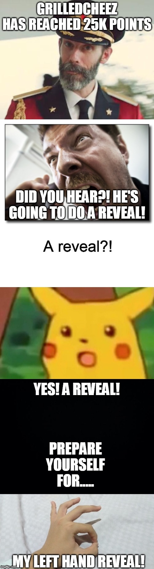 Since I got 1/4 of 1 mil! | GRILLEDCHEEZ HAS REACHED 25K POINTS; DID YOU HEAR?! HE'S GOING TO DO A REVEAL! A reveal?! YES! A REVEAL! PREPARE YOURSELF FOR..... MY LEFT HAND REVEAL! | image tagged in memes,shouter,captain obvious,surprised pikachu,funny,reveal | made w/ Imgflip meme maker