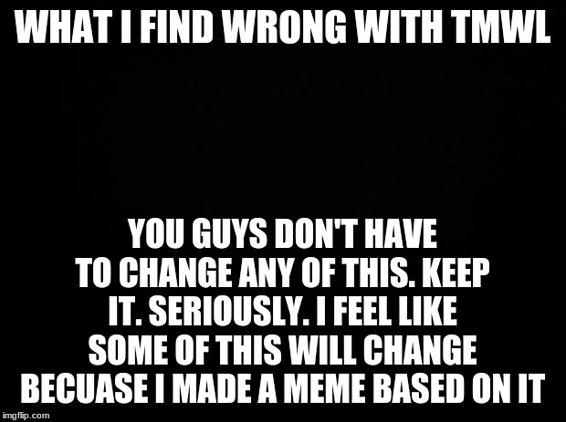 Black background | WHAT I FIND WRONG WITH TMWL; YOU GUYS DON'T HAVE TO CHANGE ANY OF THIS. KEEP IT. SERIOUSLY. I FEEL LIKE SOME OF THIS WILL CHANGE BECUASE I MADE A MEME BASED ON IT | image tagged in black background | made w/ Imgflip meme maker