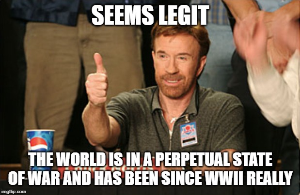 Chuck Norris Approves Meme | SEEMS LEGIT THE WORLD IS IN A PERPETUAL STATE OF WAR AND HAS BEEN SINCE WWII REALLY | image tagged in memes,chuck norris approves,chuck norris | made w/ Imgflip meme maker