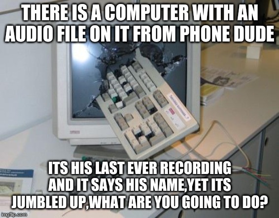 FNAF rage |  THERE IS A COMPUTER WITH AN AUDIO FILE ON IT FROM PHONE DUDE; ITS HIS LAST EVER RECORDING AND IT SAYS HIS NAME,YET ITS JUMBLED UP,WHAT ARE YOU GOING TO DO? | image tagged in fnaf rage | made w/ Imgflip meme maker