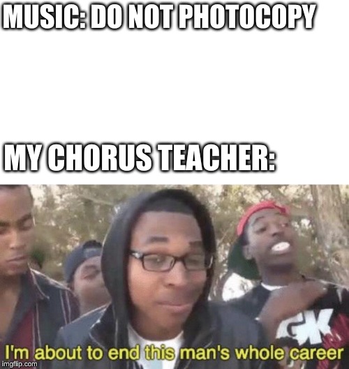 I’m about to end this man’s whole career | MUSIC: DO NOT PHOTOCOPY; MY CHORUS TEACHER: | image tagged in im about to end this mans whole career | made w/ Imgflip meme maker